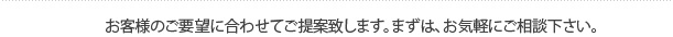 お客様のご要望に合わせてご提案致します。まずは、お気軽にご相談下さい。