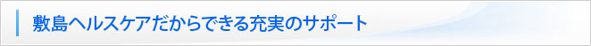 敷島ヘルスケアだからできる充実のサポート