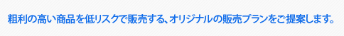 粗利の高い商品を低リスクで販売する、オリジナルの販売プランをご提案します。