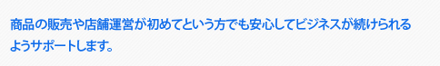 商品の販売や店舗運営が初めてという方でも安心してビジネスが続けられる ようサポートします。