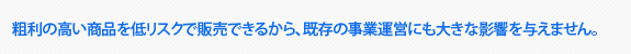 粗利の高い商品を低リスクで販売できるから、既存の事業運営にも大きな影響を与えません。