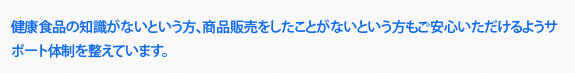 健康食品の知識がないという方、商品販売をしたことがないという方もご安心いただけるようサポート体制を整えています。