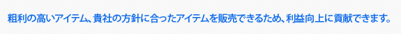 粗利の高いアイテム。貴社の方針に合ってアイテムを販売できるため、利益向上に貢献できます。