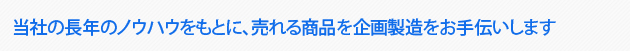 当社の長年のノウハウをもとに、売れる商品を企画製造をお手伝いします